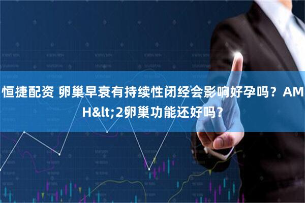 恒捷配资 卵巢早衰有持续性闭经会影响好孕吗？AMH<2卵巢功能还好吗？