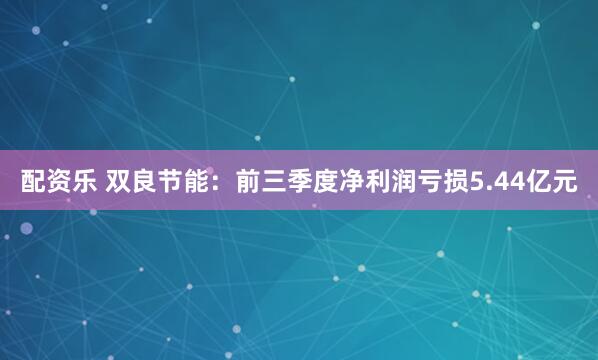 配资乐 双良节能：前三季度净利润亏损5.44亿元