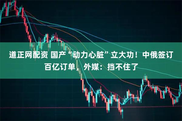 道正网配资 国产“动力心脏”立大功！中俄签订百亿订单，外媒：挡不住了