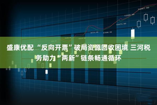 盛康优配 “反向开票”破局资源回收困境 三河税务助力“两新”链条畅通循环