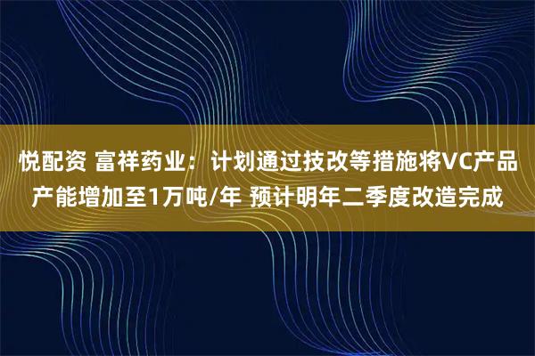 悦配资 富祥药业：计划通过技改等措施将VC产品产能增加至1万吨/年 预计明年二季度改造完成