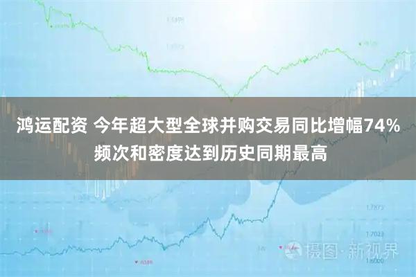 鸿运配资 今年超大型全球并购交易同比增幅74% 频次和密度达到历史同期最高