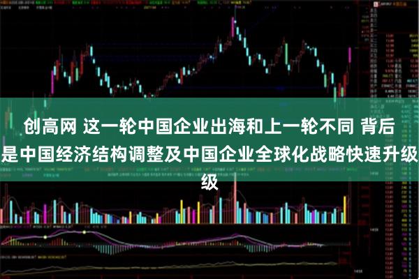 创高网 这一轮中国企业出海和上一轮不同 背后是中国经济结构调整及中国企业全球化战略快速升级