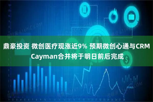 鼎豪投资 微创医疗现涨近9% 预期微创心通与CRM Cayman合并将于明日前后完成