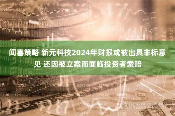 闻喜策略 新元科技2024年财报或被出具非标意见 还因被立案而面临投资者索赔