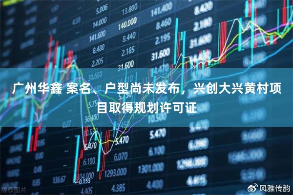广州华鑫 案名、户型尚未发布，兴创大兴黄村项目取得规划许可证