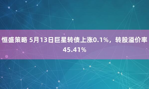 恒盛策略 5月13日巨星转债上涨0.1%，转股溢价率45.41%