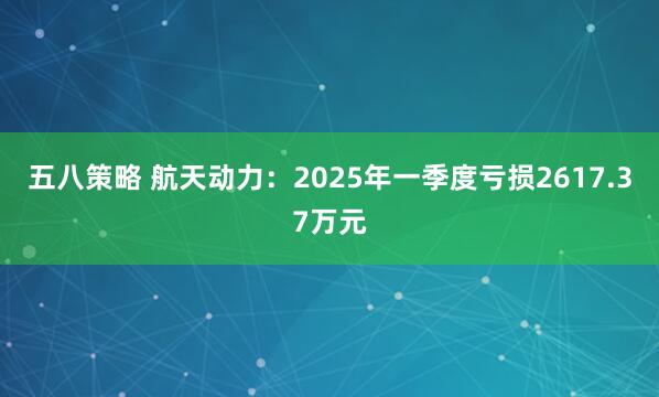 五八策略 航天动力：2025年一季度亏损2617.37万元