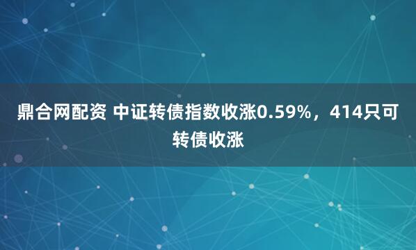 鼎合网配资 中证转债指数收涨0.59%，414只可转债收涨