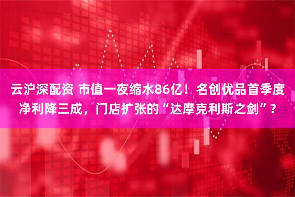 云沪深配资 市值一夜缩水86亿！名创优品首季度净利降三成，门店扩张的“达摩克利斯之剑”？