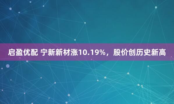 启盈优配 宁新新材涨10.19%，股价创历史新高