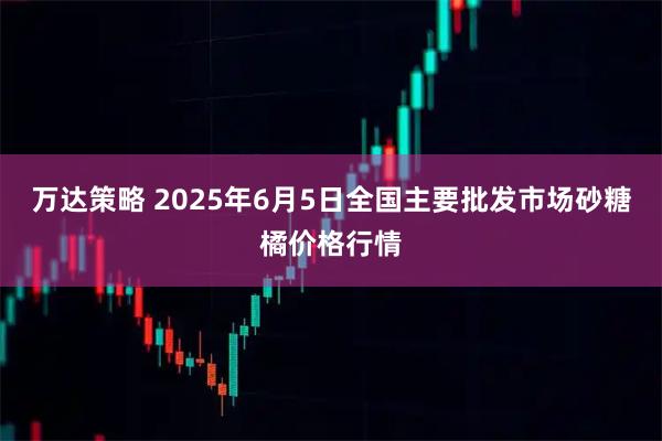万达策略 2025年6月5日全国主要批发市场砂糖橘价格行情