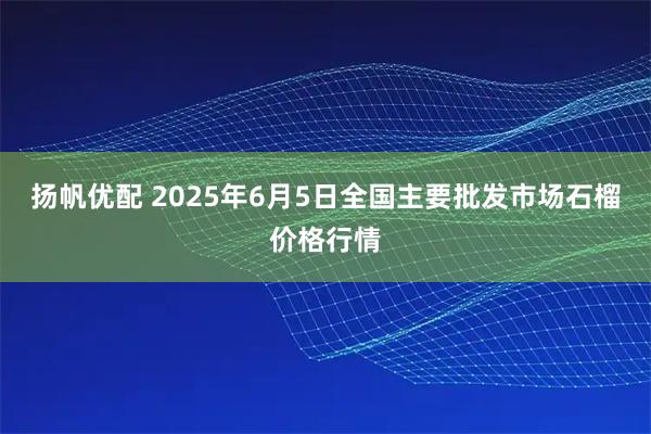 扬帆优配 2025年6月5日全国主要批发市场石榴价格行情