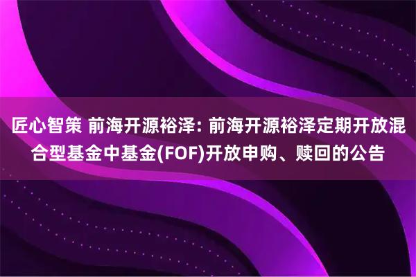 匠心智策 前海开源裕泽: 前海开源裕泽定期开放混合型基金中基金(FOF)开放申购、赎回的公告