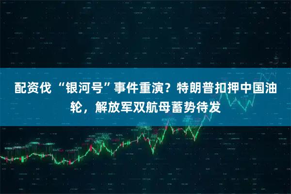 配资伐 “银河号”事件重演？特朗普扣押中国油轮，解放军双航母蓄势待发