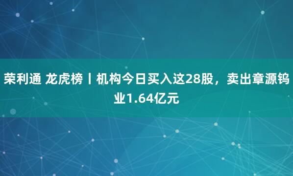 荣利通 龙虎榜丨机构今日买入这28股，卖出章源钨业1.64亿元