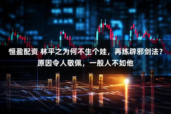 恒盈配资 林平之为何不生个娃,再练辟邪剑法?原因令人敬佩,一般人不如他