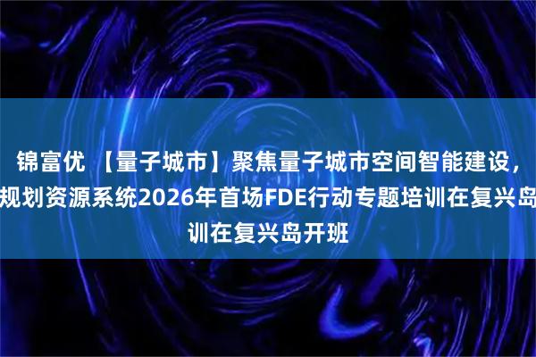 锦富优 【量子城市】聚焦量子城市空间智能建设，全市规划资源系统2026年首场FDE行动专题培训在复兴岛开班