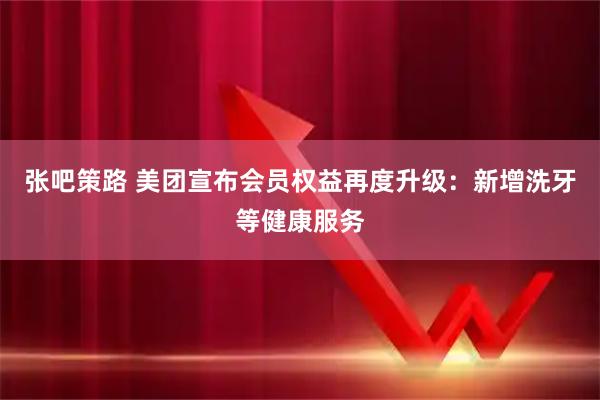 张吧策路 美团宣布会员权益再度升级：新增洗牙等健康服务