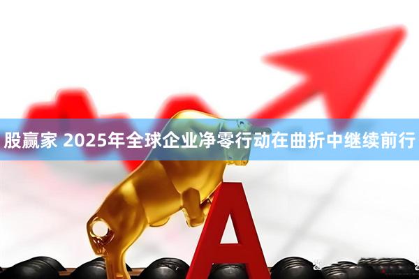 股赢家 2025年全球企业净零行动在曲折中继续前行